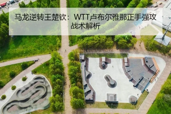 马龙逆转王楚钦：WTT卢布尔雅那正手强攻战术解析